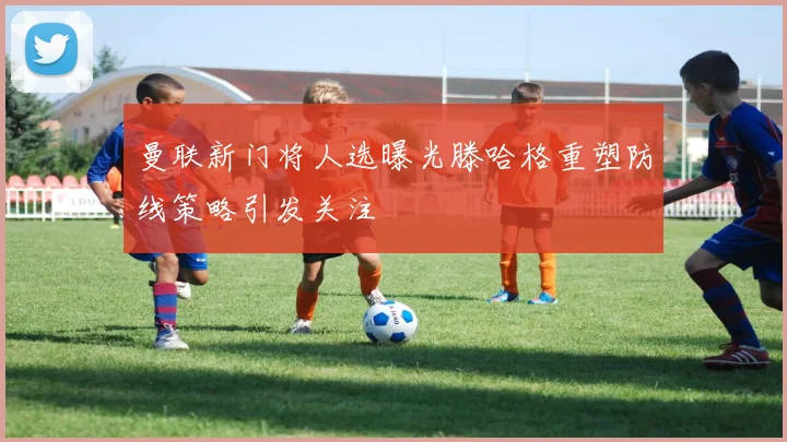 曼联新门将人选曝光滕哈格重塑防线策略引发关注
