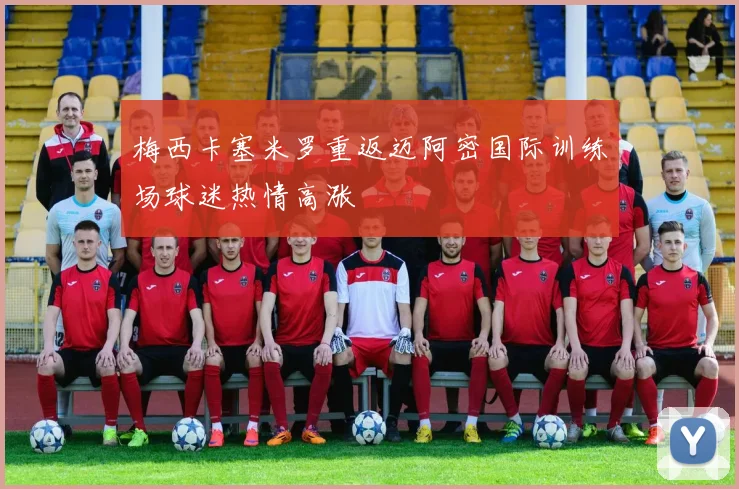 梅西卡塞米罗重返迈阿密国际训练场球迷热情高涨