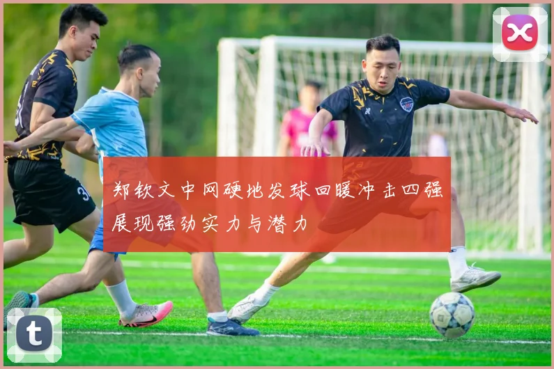 郑钦文中网硬地发球回暖冲击四强展现强劲实力与潜力