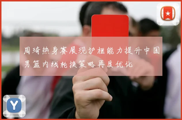 周琦热身赛展现护框能力提升中国男篮内线轮换策略再度优化