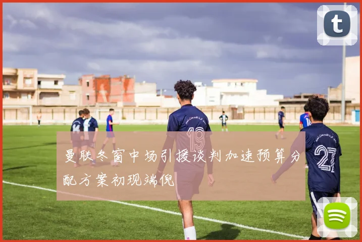 曼联冬窗中场引援谈判加速预算分配方案初现端倪