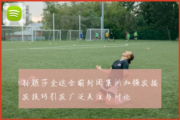 孙颖莎全运会前封闭集训加强发接发技巧引发广泛关注与讨论
